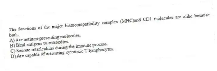 The functions of the major histocompatibility complex (MHC)and CD1 molecules are alike because both:
A) Are antigen-presenting molecules.
B) Bind antigens to antibodies.
C) Secrete interleukins during the immune process.
D) Are capable of activating cytotoxic T lymphocytes.