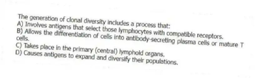 The generation of clonal diversity includes a process that:
A) Involves antigens that select those lymphocytes with compatible receptors.
B) Allows the differentiation of cells into antibody-secreting plasma cells or mature T cells.
C) Takes place in the primary (central) lymphoid organs.
D) Causes antigens to expand and diversify their populations.