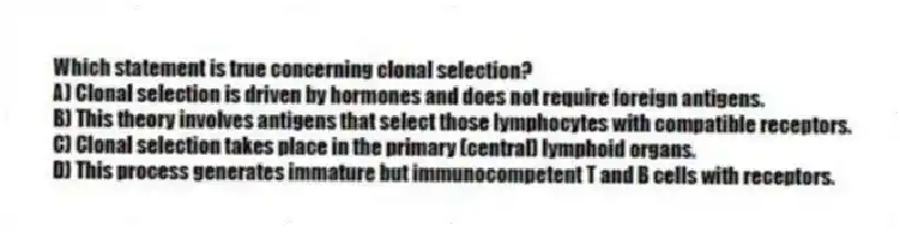 Which statement is true concerning clonal selection?
A) Clonal selection is driven by hormones and does not require foreign antigens.
B) This theory involves antigens that select those lymphocytes with compatible receptors.
C) Clonal selection takes place in the primary (central) lymphoid organs.
D) This process generates immature but immunocompetent T and B cells with receptors.