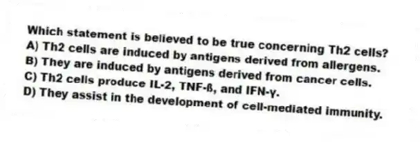 Which statement is believed to be true concerning Th2 cells?
A) Th2 cells are induced by antigens derived from allergens.
B) They are induced by antigens derived from cancer cells.
C) Th2 cells produce IL-2, TNF-ß, and IFN-γ.
D) They assist in the development of cell-mediated immunity.
