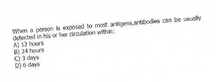 When a person is exposed to most antigens,antibodies can be usually detected in his or her circulation within:
A) 12 hours
B) 24 hours
C) 3 days
D) 6 days