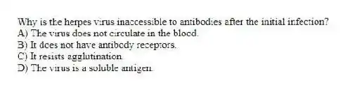 Why is the herpes virus inaccessible to antibodies after the initial infection?
A) The virus does not circulate in the blood.
B) It does not have antibody receptors.
C) It resists agglutination.
D) The virus is a soluble antigen.