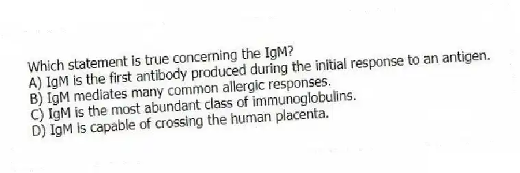 Which statement is true concerning the IgM?
A) IgM is the first antibody produced during the initial response to an antigen.
B) IgM mediates many common allergic responses.
C) IgM is the most abundant class of immunoglobulins.
D) IgM is capable of crossing the human placenta.