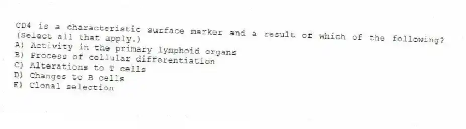 CD4 is a characteristic surface marker and a result of which of the following? (Select all that apply.)
A) Activity in the primary lymphoid organs
B) Process of cellular differentiation
C) Alterations to T cells
D) Changes to B cells
E) Clonal selection