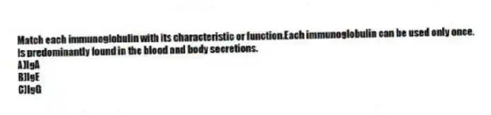 Match each immunoglobulin with its characteristic or function.Each immunoglobulin can be used only once.
-Is predominantly found in the blood and body secretions.
A)IgA
B)IgE
C)IgG