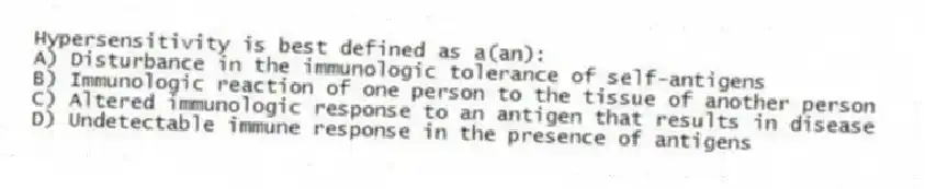 Hypersensitivity is best defined as a(an):
A) Disturbance in the immunologic tolerance of self-antigens
B) Immunologic reaction of one person to the tissue of another person
C) Altered immunologic response to an antigen that results in disease
D) Undetectable immune response in the presence of antigens