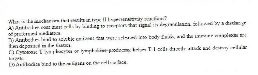 What is the mechanism that results in type II hypersensitivity reactions?
A) Antibodies coat mast cells by binding to receptors that signal its degranulation, followed by a discharge of preformed mediators.
B) Antibodies bind to soluble antigens that were released into body fluids, and the immune complexes are then deposited in the tissues.
C) Cytotoxic T lymphocytes or lymphokine-producing helper T 1 cells directly attack and destroy cellular targets.
D) Antibodies bind to the antigens on the cell surface.