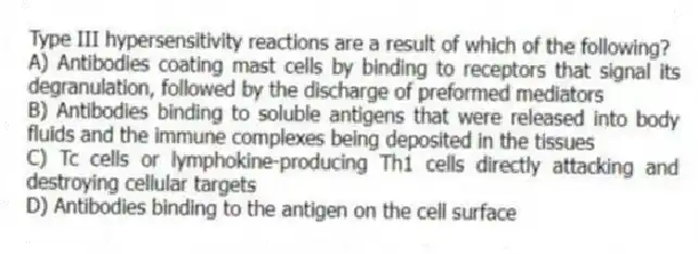 Type III hypersensitivity reactions are a result of which of the following?
A) Antibodies coating mast cells by binding to receptors that signal its degranulation, followed by the discharge of preformed mediators
B) Antibodies binding to soluble antigens that were released into body fluids and the immune complexes being deposited in the tissues
C) Tc cells or lymphokine-producing Th1 cells directly attacking and destroying cellular targets
D) Antibodies binding to the antigen on the cell surface