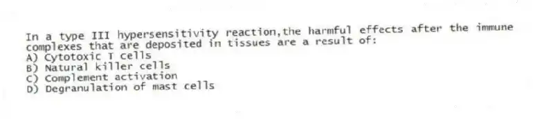 In a type III hypersensitivity reaction,the harmful effects after the immune complexes that are deposited in tissues are a result of:
A) Cytotoxic T cells
B) Natural killer cells
C) Complement activation
D) Degranulation of mast cells