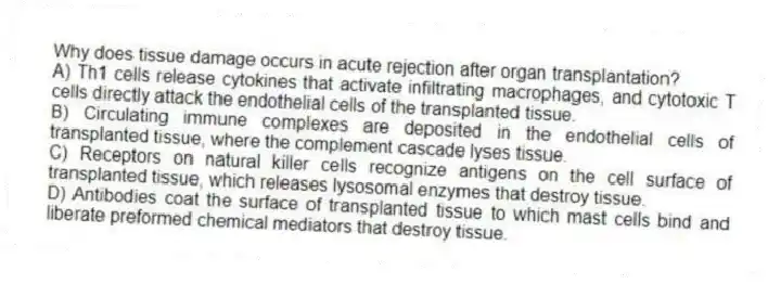 Why does tissue damage occurs in acute rejection after organ transplantation?
A) Th1 cells release cytokines that activate infiltrating macrophages, and cytotoxic T cells directly attack the endothelial cells of the transplanted tissue.
B) Circulating immune complexes are deposited in the endothelial cells of transplanted tissue, where the complement cascade lyses tissue.
C) Receptors on natural killer cells recognize antigens on the cell surface of transplanted tissue, which releases lysosomal enzymes that destroy tissue.
D) Antibodies coat the surface of transplanted tissue to which mast cells bind and liberate preformed chemical mediators that destroy tissue.