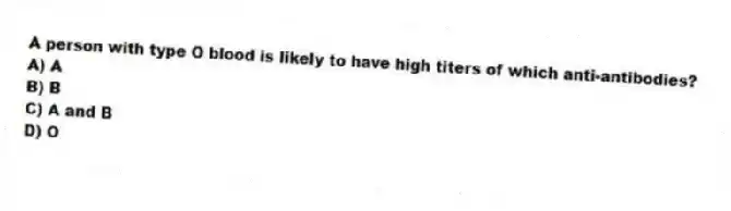 A person with type O blood is likely to have high titers of which anti-antibodies?
A) A
B) B
C) A and B
D) O