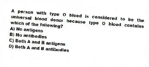 A person with type O blood is considered to be the universal blood donor because type O blood contains which of the following?
A) No antigens
B) No antibodies
C) Both A and B antigens
D) Both A and B antibodies
