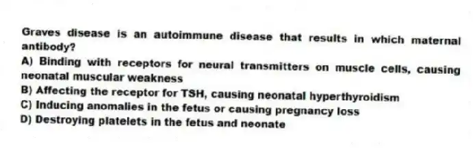 Graves disease is an autoimmune disease that results in which maternal antibody?
A) Binding with receptors for neural transmitters on muscle cells, causing neonatal muscular weakness
B) Affecting the receptor for TSH, causing neonatal hyperthyroidism
C) Inducing anomalies in the fetus or causing pregnancy loss
D) Destroying platelets in the fetus and neonate
