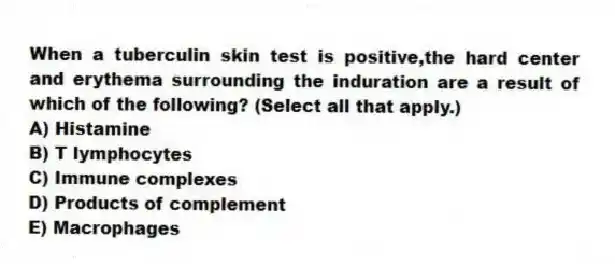 When a tuberculin skin test is positive,the hard center and erythema surrounding the induration are a result of which of the following? (Select all that apply.)
A) Histamine
B) T lymphocytes
C) Immune complexes
D) Products of complement
E) Macrophages
