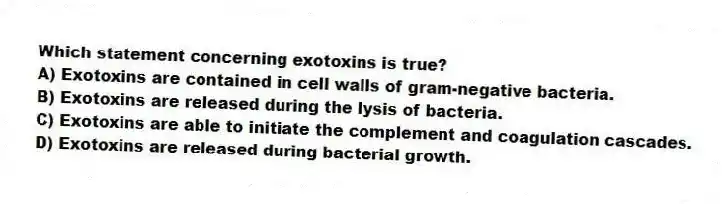 Which statement concerning exotoxins is true?
A) Exotoxins are contained in cell walls of gram-negative bacteria.
B) Exotoxins are released during the lysis of bacteria.
C) Exotoxins are able to initiate the complement and coagulation cascades.
D) Exotoxins are released during bacterial growth.