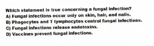 Which statement is true concerning a fungal infection?
A) Fungal infections occur only on skin, hair, and nails.
B) Phagocytes and T lymphocytes control fungal infections.
C) Fungal infections release endotoxins.
D) Vaccines prevent fungal infections.