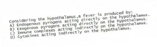 Considering the hypothalamus,a fever is produced by:
A) Endogenous pyrogens acting directly on the hypothalamus.
B) Exogenous pyrogens acting directly on the hypothalamus.
C) Immune complexes acting indirectly on the hypothalamus.
D) Cytokines acting indirectly on the hypothalamus.