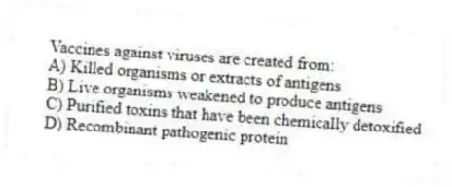 Vaccines against viruses are created from:
A) Killed organisms or extracts of antigens
B) Live organisms weakened to produce antigens
C) Purified toxins that have been chemically detoxified
D) Recombinant pathogenic protein