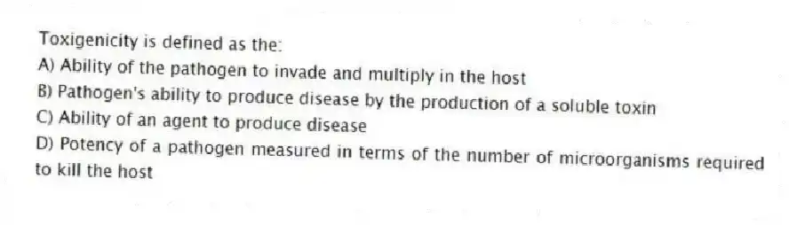 Toxigenicity is defined as the:
A) Ability of the pathogen to invade and multiply in the host
B) Pathogen's ability to produce disease by the production of a soluble toxin
C) Ability of an agent to produce disease
D) Potency of a pathogen measured in terms of the number of microorganisms required to kill the host
