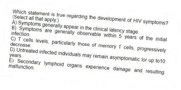 Which statement is true regarding the development of HIV symptoms? (Select all that apply.)
A) Symptoms generally appear in the clinical latency stage.
B) Symptoms are generally observable within 5 years of the initial infection.
C) T cells levels, particularly those of memory T cells, progressively decrease.
D) Untreated infected individuals may remain asymptomatic for up to10 years.
E) Secondary lymphoid organs experience damage and resulting malfunction.