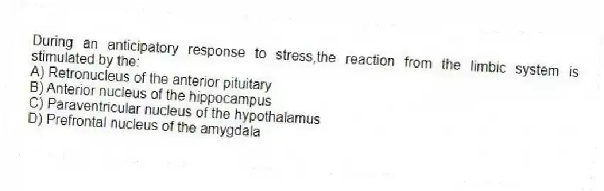 During an anticipatory response to stress,the reaction from the limbic system is stimulated by the:
A) Retronucleus of the anterior pituitary
B) Anterior nucleus of the hippocampus
C) Paraventricular nucleus of the hypothalamus
D) Prefrontal nucleus of the amygdala