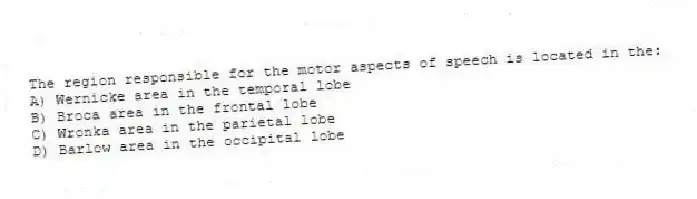 The region responsible for the motor aspects of speech is located in the:
A) Wernicke area in the temporal lobe
B) Broca area in the frontal lobe
C) Wronka area in the parietal lobe
D) Barlow area in the occipital lobe