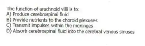 The function of arachnoid villi is to:
A) Produce cerebrospinal fluid
B) Provide nutrients to the choroid plexuses
C) Transmit impulses within the meninges
D) Absorb cerebrospinal fluid into the cerebral venous sinuses