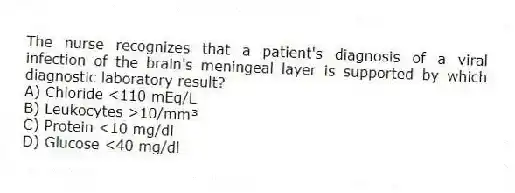 The nurse recognizes that a patient's diagnosis of a viral infection of the brain's meningeal layer is supported by which diagnostic laboratory result?
A) Chloride <110 mEq/L
B) Leukocytes >10/mm³
C) Protein <10 mg/dl
D) Glucose <40 mg/dl