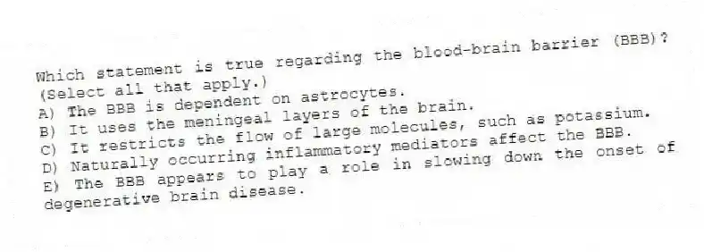 Which statement is true regarding the blood-brain barrier (BBB)? (Select all that apply.)
A) The BBB is dependent on astrocytes.
B) It uses the meningeal layers of the brain.
C) It restricts the flow of large molecules, such as potassium.
D) Naturally occurring inflammatory mediators affect the BBB.
E) The BBB appears to play a role in slowing down the onset of degenerative brain disease.