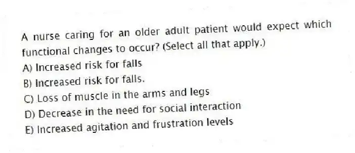 A nurse caring for an older adult patient would expect which functional changes to occur? (Select all that apply.)
A) Increased risk for falls
B) Increased risk for falls.
C) Loss of muscle in the arms and legs
D) Decrease in the need for social interaction
E) Increased agitation and frustration levels