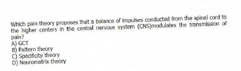 Which pain theory proposes that a balance of impulses conducted from the spinal cord to the higher centers in the central nervous system (CNS)modulates the transmission of pain?
A) GCT
B) Pattern theory
C) Specificity theory
D) Neuromatrix theory