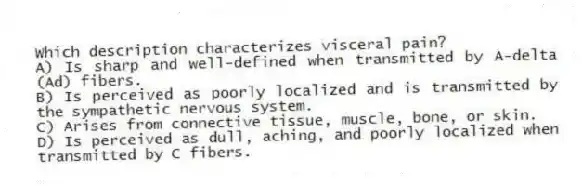 Which description characterizes visceral pain?
A) Is sharp and well-defined when transmitted by A-delta (Ad) fibers.
B) Is perceived as poorly localized and is transmitted by the sympathetic nervous system.
C) Arises from connective tissue, muscle, bone, or skin.
D) Is perceived as dull, aching, and poorly localized when transmitted by C fibers.