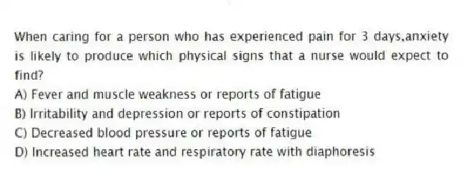 When caring for a person who has experienced pain for 3 days,anxiety is likely to produce which physical signs that a nurse would expect to find?
A) Fever and muscle weakness or reports of fatigue
B) Irritability and depression or reports of constipation
C) Decreased blood pressure or reports of fatigue
D) Increased heart rate and respiratory rate with diaphoresis