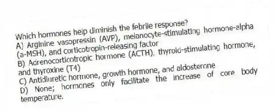 Which hormones help diminish the febrile response?
A) Arginine vasopressin (AVP), melanocyte-stimulating hormone-alpha (a-MSH), and corticotropin-releasing factor
B) Adrenocorticotropic hormone (ACTH), thyroid-stimulating hormone, and thyroxine (T4)
C) Antidiuretic hormone, growth hormone, and aldosterone
D) None; hormones only facilitate the increase of core body temperature.