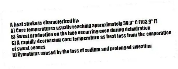 A heat stroke is characterized by:
A) Core temperatures usually reaching approximately 39.9° C (103.9° F)
B) Sweat production on the face occurring even during dehydration
C) A rapidly decreasing core temperature as heat loss from the evaporation of sweat ceases
D) Symptoms caused by the loss of sodium and prolonged sweating