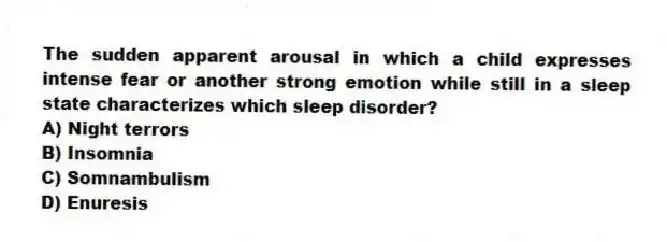 The sudden apparent arousal in which a child expresses intense fear or another strong emotion while still in a sleep state characterizes which sleep disorder?
A) Night terrors
B) Insomnia
C) Somnambulism
D) Enuresis