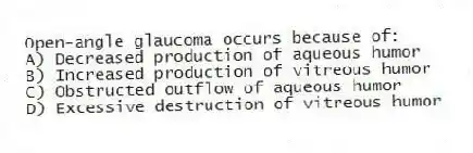 Open-angle glaucoma occurs because of:
A) Decreased production of aqueous humor
B) Increased production of vitreous humor
C) Obstructed outflow of aqueous humor
D) Excessive destruction of vitreous humor