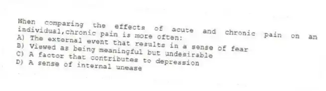 When comparing the effects of acute and chronic pain on an individual,chronic pain is more often:
A) The external event that results in a sense of fear
B) Viewed as being meaningful but undesirable
C) A factor that contributes to depression
D) A sense of internal unease