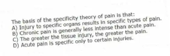 The basis of the specificity theory of pain is that:
A) Injury to specific organs results in specific types of pain.
B) Chronic pain is generally less intense than acute pain.
C) The greater the tissue injury, the greater the pain.
D) Acute pain is specific only to certain injuries.