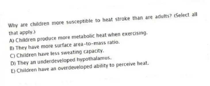 Why are children more susceptible to heat stroke than are adults? (Select all that apply.)
A) Children produce more metabolic heat when exercising.
B) They have more surface area-to-mass ratio.
C) Children have less sweating capacity.
D) They an underdeveloped hypothalamus.
E) Children have an overdeveloped ability to perceive heat.