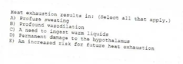 Heat exhaustion results in: (Select all that apply.)
A) Profuse sweating
B) Profound vasodilation
C) A need to ingest warm liquids
D) Permanent damage to the hypothalamus
E) An increased risk for future heat exhaustion
