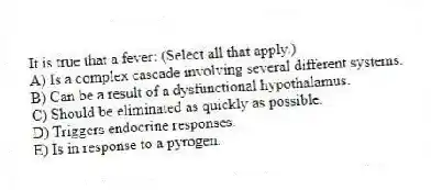 It is true that a fever: (Select all that apply.)
A) Is a complex cascade involving several different systems.
B) Can be a result of a dysfunctional hypothalamus.
C) Should be eliminated as quickly as possible.
D) Triggers endocrine responses.
E) Is in response to a pyrogen.