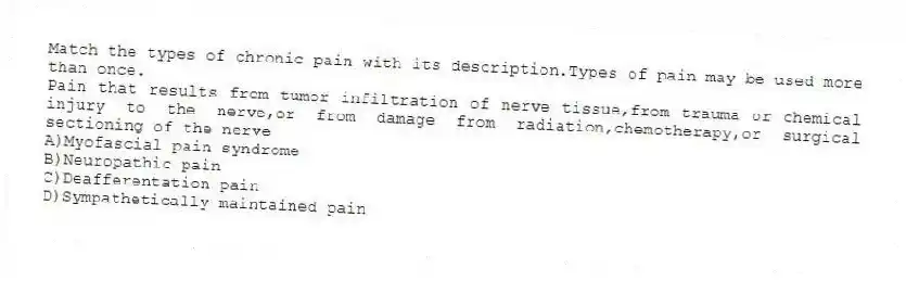 Match the types of chronic pain with its description.Types of pain may be used more than once.
-Pain that results from tumor infiltration of nerve tissue,from trauma or chemical injury to the nerve,or from damage from radiation,chemotherapy,or surgical sectioning of the nerve
A)Myofascial pain syndrome
B)Neuropathic pain
C)Deafferentation pain
D)Sympathetically maintained pain