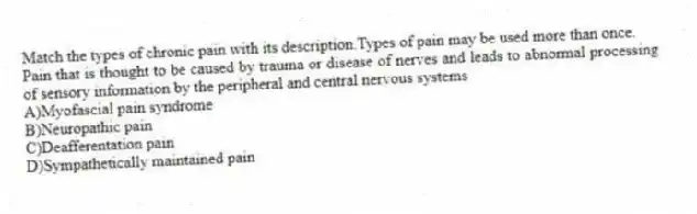 Match the types of chronic pain with its description.Types of pain may be used more than once.
-Pain that is thought to be caused by trauma or disease of nerves and leads to abnormal processing of sensory information by the peripheral and central nervous systems
A)Myofascial pain syndrome
B)Neuropathic pain
C)Deafferentation pain
D)Sympathetically maintained pain