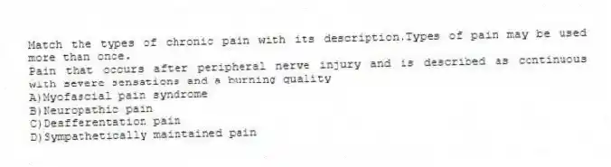 Match the types of chronic pain with its description.Types of pain may be used more than once.
-Pain that occurs after peripheral nerve injury and is described as continuous with severe sensations and a burning quality
A)Myofascial pain syndrome
B)Neuropathic pain
C)Deafferentation pain
D)Sympathetically maintained pain