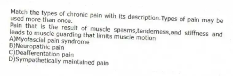 Match the types of chronic pain with its description.Types of pain may be used more than once.
-Pain that is the result of muscle spasms,tenderness,and stiffness and leads to muscle guarding that limits muscle motion
A)Myofascial pain syndrome
B)Neuropathic pain
C)Deafferentation pain
D)Sympathetically maintained pain