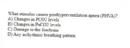 What stimulus causes posthyperventilation apnea (PHVA)?
A) Changes in PCO2 levels
B) Changes in PaCO2 levels
C) Damage to the forebrain
D) Any arrhythmic breathing pattern