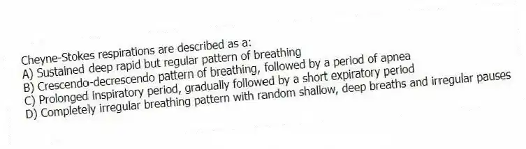 Cheyne-Stokes respirations are described as a:
A) Sustained deep rapid but regular pattern of breathing
B) Crescendo-decrescendo pattern of breathing, followed by a period of apnea
C) Prolonged inspiratory period, gradually followed by a short expiratory period
D) Completely irregular breathing pattern with random shallow, deep breaths and irregular pauses