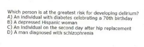 Which person is at the greatest risk for developing delirium?
A) An individual with diabetes celebrating a 70th birthday
B) A depressed Hispanic woman
C) An individual on the second day after hip replacement
D) A man diagnosed with schizophrenia