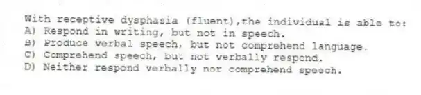 With receptive dysphasia (fluent),the individual is able to:
A) Respond in writing, but not in speech.
B) Produce verbal speech, but not comprehend language.
C) Comprehend speech, but not verbally respond.
D) Neither respond verbally nor comprehend speech.